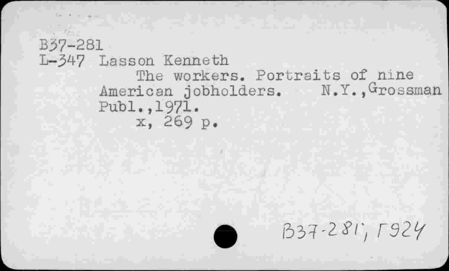 ﻿B37-281
L-347 Lasson Kenneth
The workers. Portraits of nine American jobholders. N.Y.,Grossman Publ.,1971.
x, 269 P.
637-2?/',